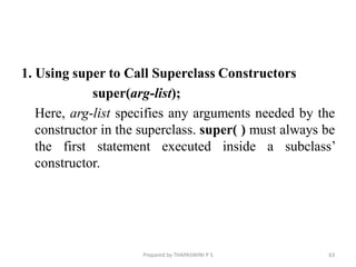 1. Using super to Call Superclass Constructors
super(arg-list);
Here, arg-list specifies any arguments needed by the
constructor in the superclass. super( ) must always be
the first statement executed inside a subclass’
constructor.
Prepared by THAPASWINI P S 63
 