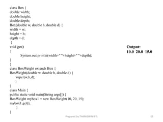 class Box {
double width;
double height;
double depth;
Box(double w, double h, double d) {
width = w;
height = h;
depth = d;
}
void get()
{
System.out.println(width+" "+height+" "+depth);
}
}
class BoxWeight extends Box {
BoxWeight(double w, double h, double d) {
super(w,h,d);
}
}
class Main {
public static void main(String args[]) {
BoxWeight mybox1 = new BoxWeight(10, 20, 15);
mybox1.get();
}
}
Prepared by THAPASWINI P S 65
Output:
10.0 20.0 15.0
 