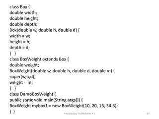 class Box {
double width;
double height;
double depth;
Box(double w, double h, double d) {
width = w;
height = h;
depth = d;
} }
class BoxWeight extends Box {
double weight;
BoxWeight(double w, double h, double d, double m) {
super(w,h,d);
weight = m;
} }
class DemoBoxWeight {
public static void main(String args[]) {
BoxWeight mybox1 = new BoxWeight(10, 20, 15, 34.3);
} } 67
Prepared by THAPASWINI P S
 