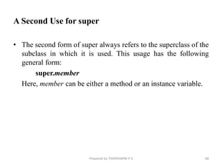 A Second Use for super
• The second form of super always refers to the superclass of the
subclass in which it is used. This usage has the following
general form:
super.member
Here, member can be either a method or an instance variable.
Prepared by THAPASWINI P S 68
 