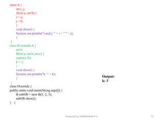 class A {
int i, j;
A(int a, int b) {
i = a;
j = b;
}
void show() {
System.out.println("i and j: " + i + " " + j);
}
}
class B extendsA {
int k;
B(int a, int b, int c) {
super(a, b);
k = c;
}
void show() {
System.out.println("k: " + k);
}
}
class Override {
public static void main(String args[]) {
B subOb = new B(1, 2, 3);
subOb.show();
} }
73
Prepared by THAPASWINI P S
Output:
k: 3
 