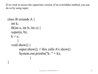 class B extends A {
int k;
B(int a, int b, int c) {
super(a, b);
k = c;
}
void show() {
super.show(); // this calls A's show()
System.out.println("k: " + k);
}
}
74
Prepared by THAPASWINI P S
If we wish to access the superclass version of an overridden method, you can
do so by using super.
 