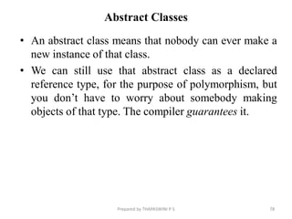 Abstract Classes
• An abstract class means that nobody can ever make a
new instance of that class.
• We can still use that abstract class as a declared
reference type, for the purpose of polymorphism, but
you don’t have to worry about somebody making
objects of that type. The compiler guarantees it.
78
Prepared by THAPASWINI P S
 