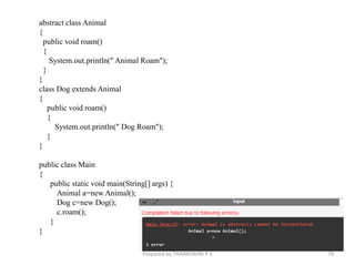 abstract class Animal
{
public void roam()
{
System.out.println(" Animal Roam");
}
}
class Dog extends Animal
{
public void roam()
{
System.out.println(" Dog Roam");
}
}
public class Main
{
public static void main(String[] args) {
Animal a=new Animal();
Dog c=new Dog();
c.roam();
}
}
Prepared by THAPASWINI P S 79
 