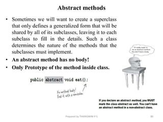 Abstract methods
• Sometimes we will want to create a superclass
that only defines a generalized form that will be
shared by all of its subclasses, leaving it to each
subclass to fill in the details. Such a class
determines the nature of the methods that the
subclasses must implement.
• An abstract method has no body!
• Only Prototype of the method inside class.
Prepared by THAPASWINI P S 80
 