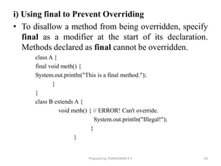 i) Using final to Prevent Overriding
• To disallow a method from being overridden, specify
final as a modifier at the start of its declaration.
Methods declared as final cannot be overridden.
class A {
final void meth() {
System.out.println("This is a final method.");
}
}
class B extends A {
void meth() { // ERROR! Can't override.
System.out.println("Illegal!");
}
}
Prepared by THAPASWINI P S 83
 