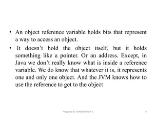 • An object reference variable holds bits that represent
a way to access an object.
• It doesn’t hold the object itself, but it holds
something like a pointer. Or an address. Except, in
Java we don’t really know what is inside a reference
variable. We do know that whatever it is, it represents
one and only one object. And the JVM knows how to
use the reference to get to the object
9
Prepared by THAPASWINI P S
 