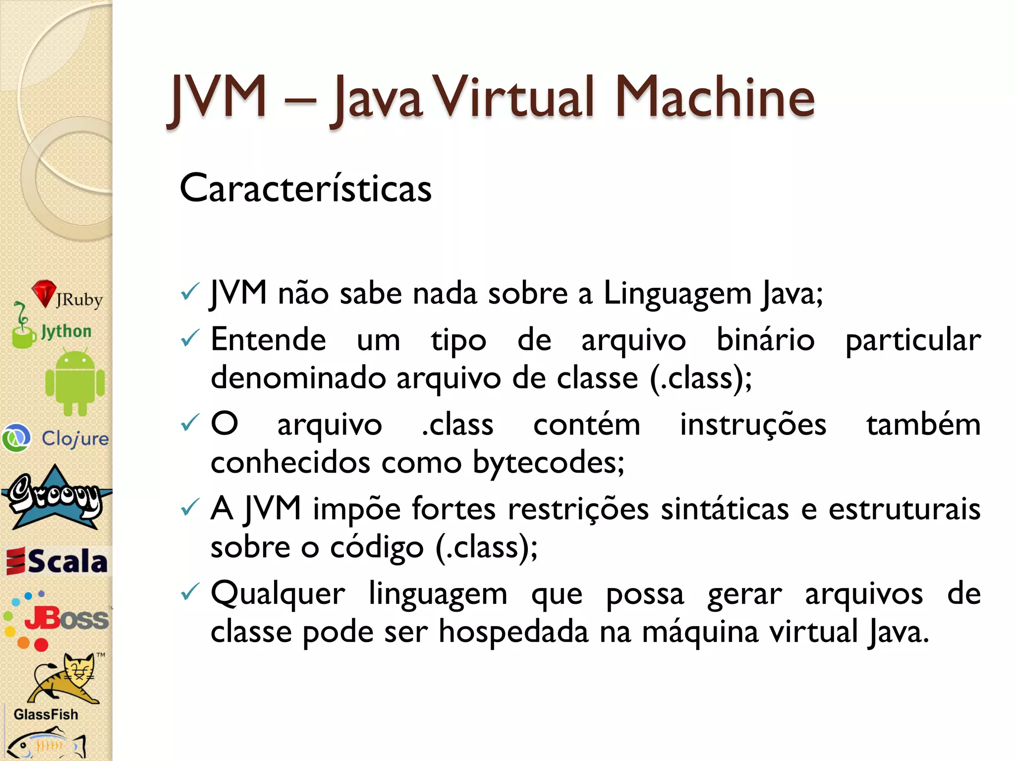 JVM – Java Virtual Machine
Características

 JVM não sabe nada sobre a Linguagem Java;
 Entende um tipo de arquivo binário particular
  denominado arquivo de classe (.class);
 O arquivo .class contém instruções também
  conhecidos como bytecodes;
 A JVM impõe fortes restrições sintáticas e estruturais
  sobre o código (.class);
 Qualquer linguagem que possa gerar arquivos de
  classe pode ser hospedada na máquina virtual Java.
 