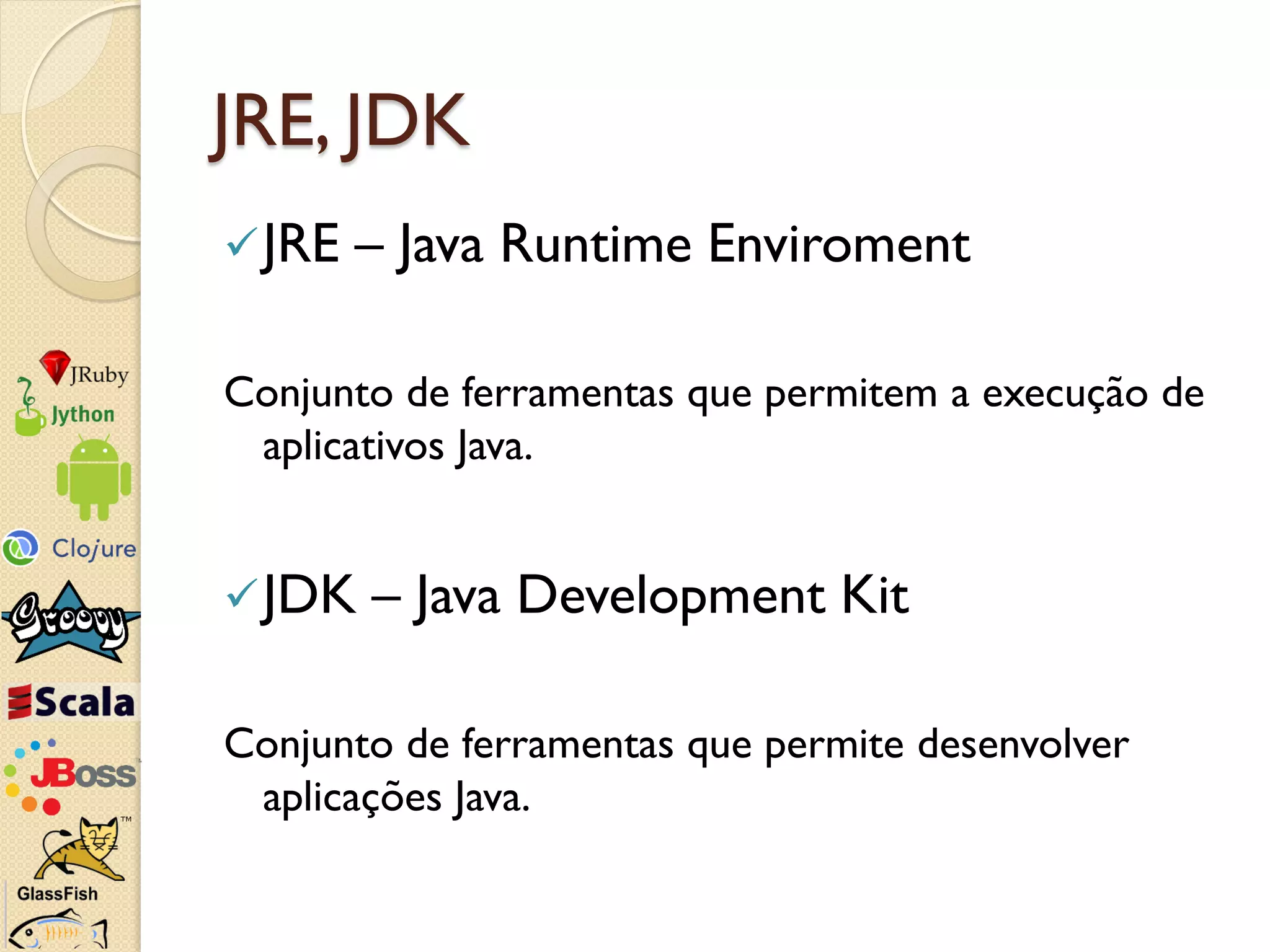 JRE, JDK
 JRE   – Java Runtime Enviroment

Conjunto de ferramentas que permitem a execução de
 aplicativos Java.


 JDK   – Java Development Kit

Conjunto de ferramentas que permite desenvolver
 aplicações Java.
 