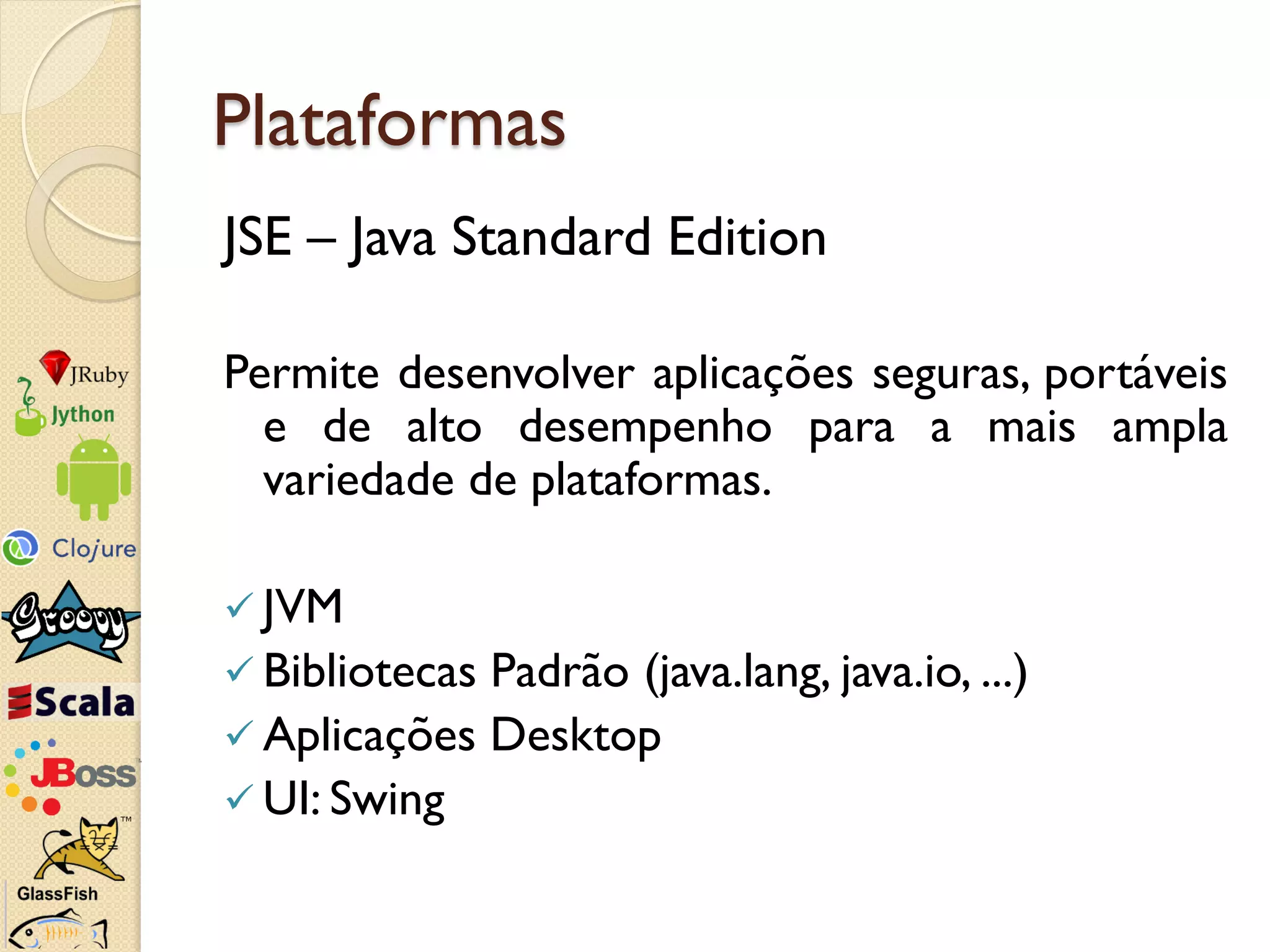 Plataformas
JSE – Java Standard Edition

Permite desenvolver aplicações seguras, portáveis
  e de alto desempenho para a mais ampla
  variedade de plataformas.

 JVM
 BibliotecasPadrão (java.lang, java.io, ...)
 Aplicações Desktop
 UI: Swing
 