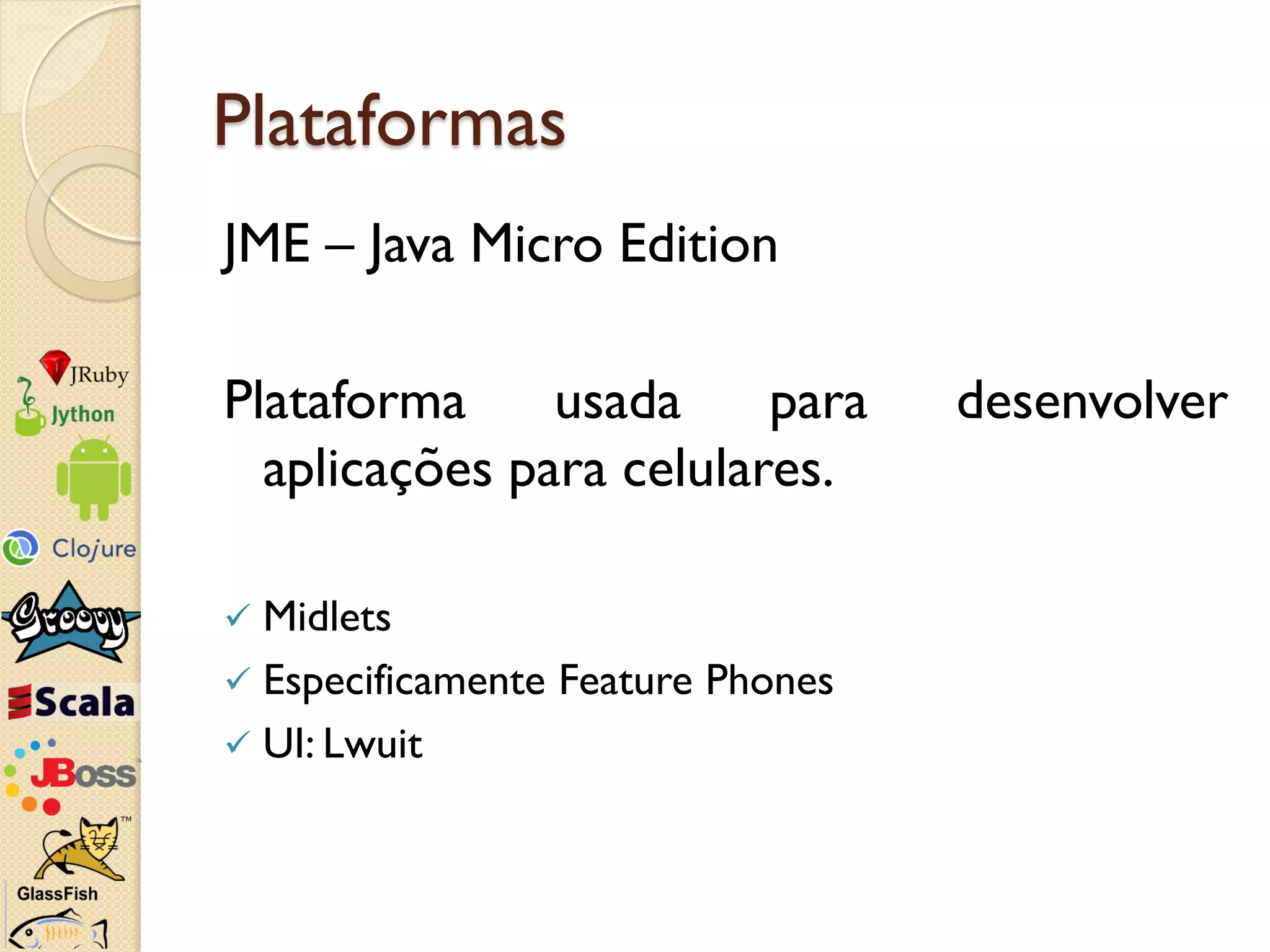 Plataformas
JME – Java Micro Edition

Plataforma     usada     para      desenvolver
  aplicações para celulares.

 Midlets
 Especificamente Feature Phones
 UI: Lwuit
 