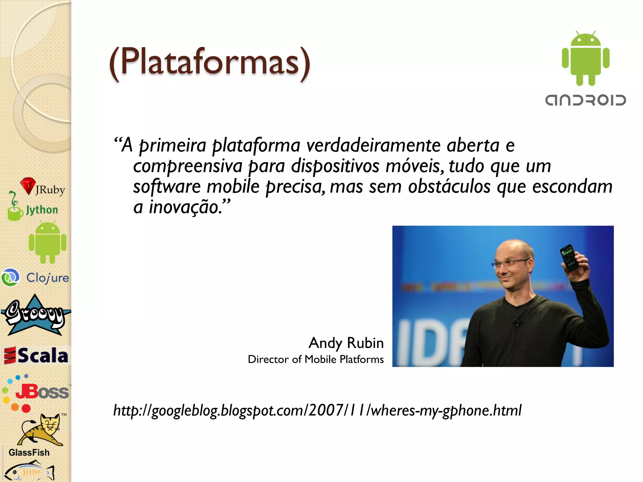 (Plataformas)

“A primeira plataforma verdadeiramente aberta e
  compreensiva para dispositivos móveis, tudo que um
  software mobile precisa, mas sem obstáculos que escondam
  a inovação.”




                               Andy Rubin
                   Director of Mobile Platforms



http://googleblog.blogspot.com/2007/11/wheres-my-gphone.html
 
