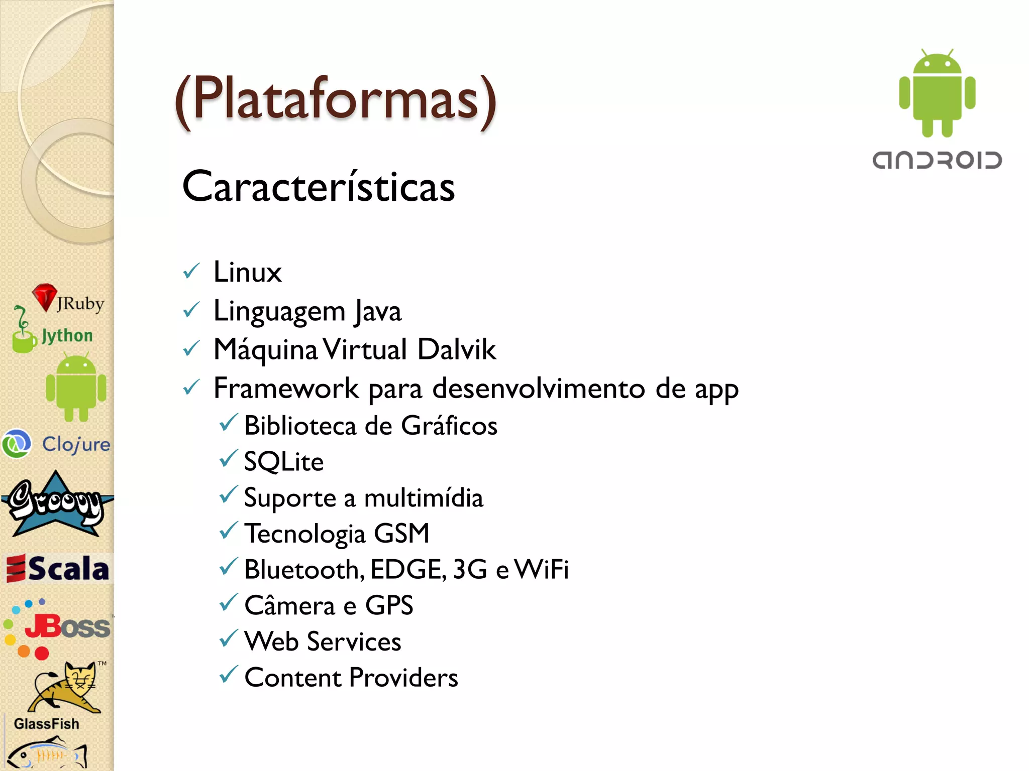 (Plataformas)
Características
 Linux
 Linguagem Java
 Máquina Virtual Dalvik
 Framework para desenvolvimento de app
     Biblioteca de Gráficos
     SQLite
     Suporte a multimídia
     Tecnologia GSM
     Bluetooth, EDGE, 3G e WiFi
     Câmera e GPS
     Web Services
     Content Providers
 