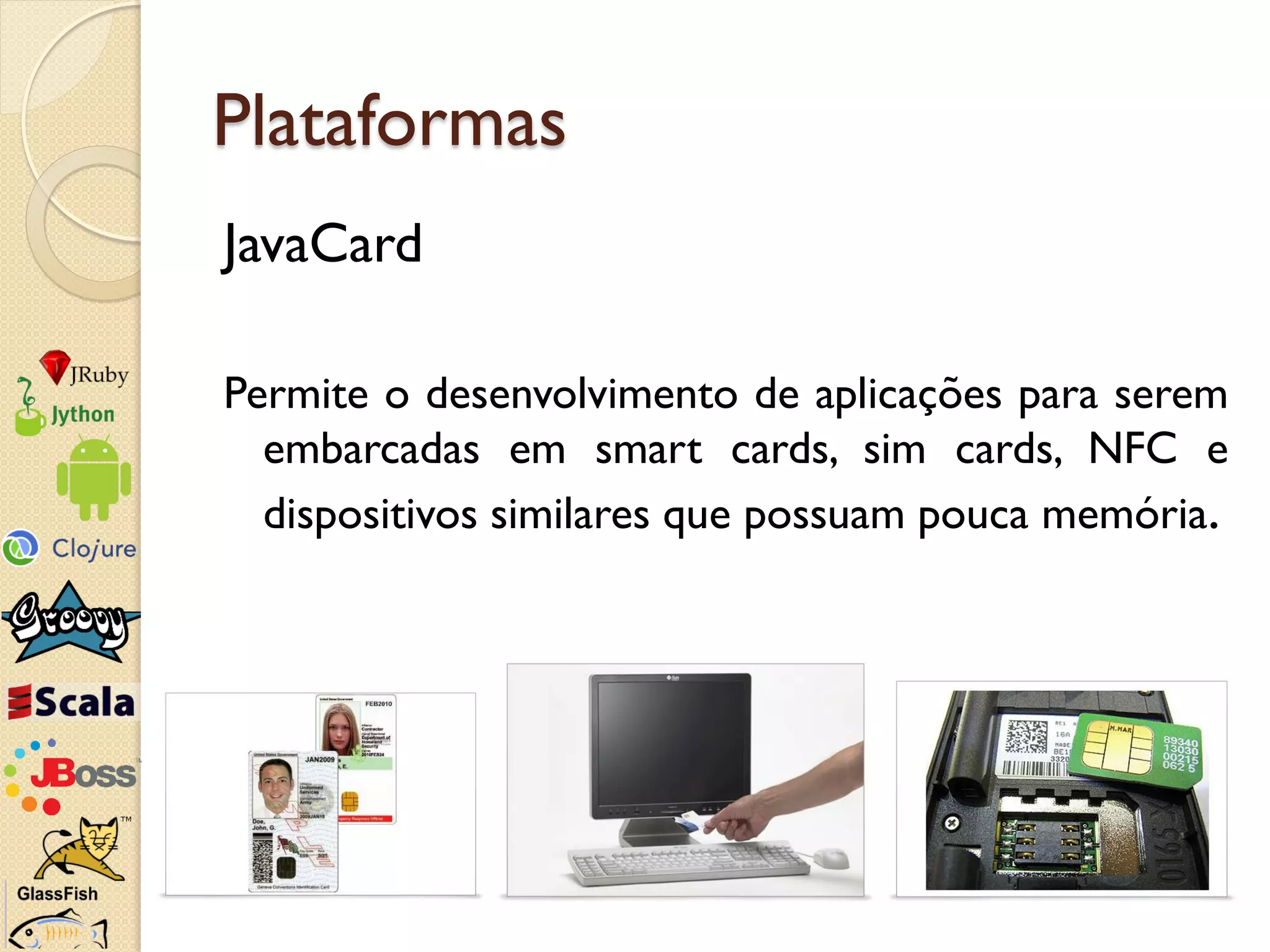 Plataformas
JavaCard

Permite o desenvolvimento de aplicações para serem
  embarcadas em smart cards, sim cards, NFC e
  dispositivos similares que possuam pouca memória.
 