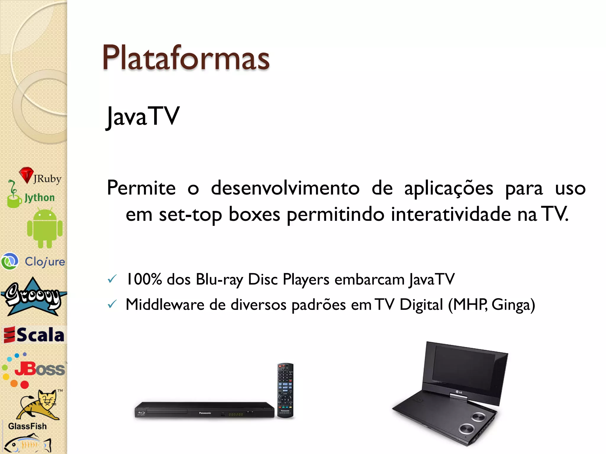 Plataformas
JavaTV

Permite o desenvolvimento de aplicações para uso
  em set-top boxes permitindo interatividade na TV.

   100% dos Blu-ray Disc Players embarcam JavaTV
   Middleware de diversos padrões em TV Digital (MHP, Ginga)
 