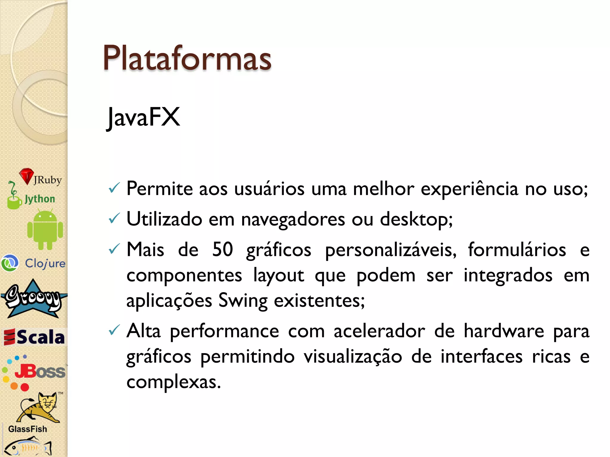 Plataformas
JavaFX

 Permite aos usuários uma melhor experiência no uso;
 Utilizado em navegadores ou desktop;
 Mais de 50 gráficos personalizáveis​​, formulários e
  componentes layout que podem ser integrados em
  aplicações Swing existentes;
 Alta performance com acelerador de hardware para
  gráficos permitindo visualização de interfaces ricas e
  complexas.
 