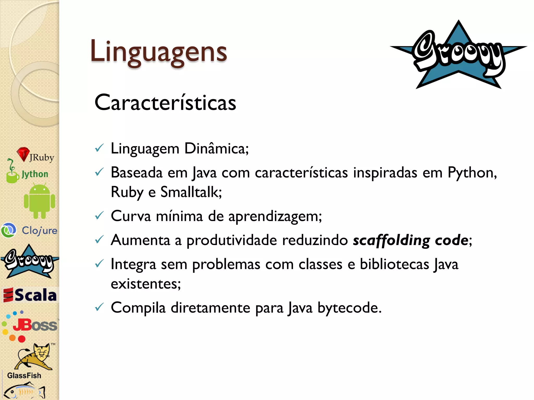 Linguagens
Características
   Linguagem Dinâmica;
   Baseada em Java com características inspiradas em Python,
    Ruby e Smalltalk;
   Curva mínima de aprendizagem;
   Aumenta a produtividade reduzindo scaffolding code;
   Integra sem problemas com classes e bibliotecas Java
    existentes;
   Compila diretamente para Java bytecode.
 