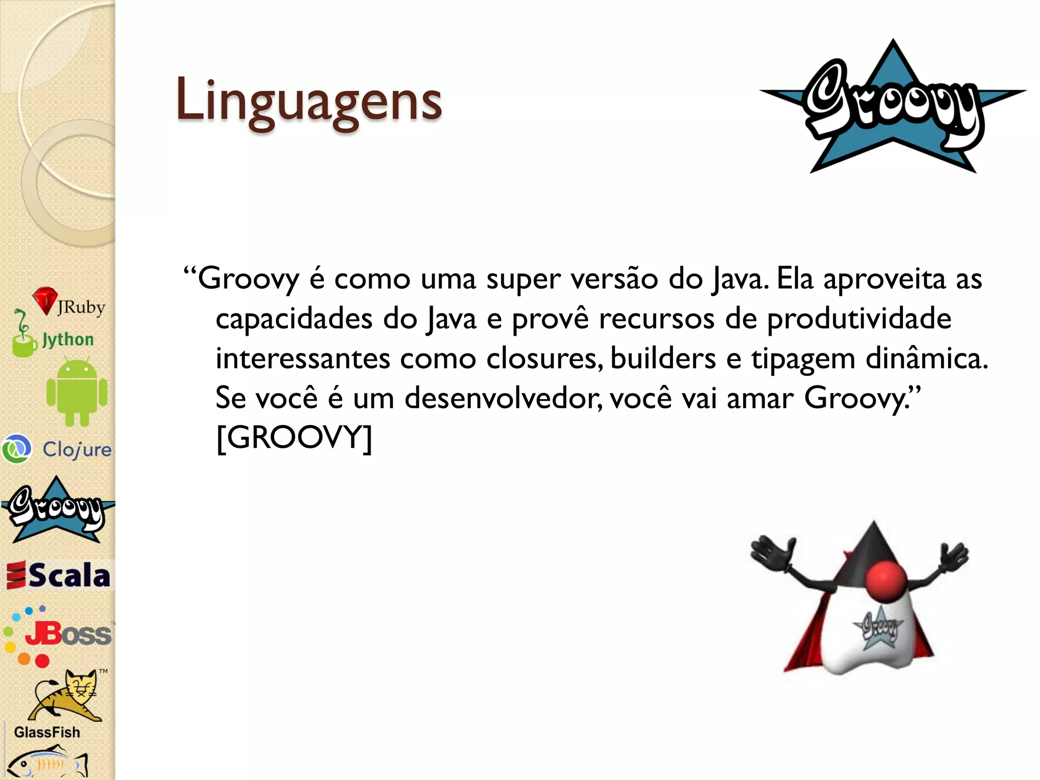 Linguagens

“Groovy é como uma super versão do Java. Ela aproveita as
  capacidades do Java e provê recursos de produtividade
  interessantes como closures, builders e tipagem dinâmica.
  Se você é um desenvolvedor, você vai amar Groovy.”
  [GROOVY]
 