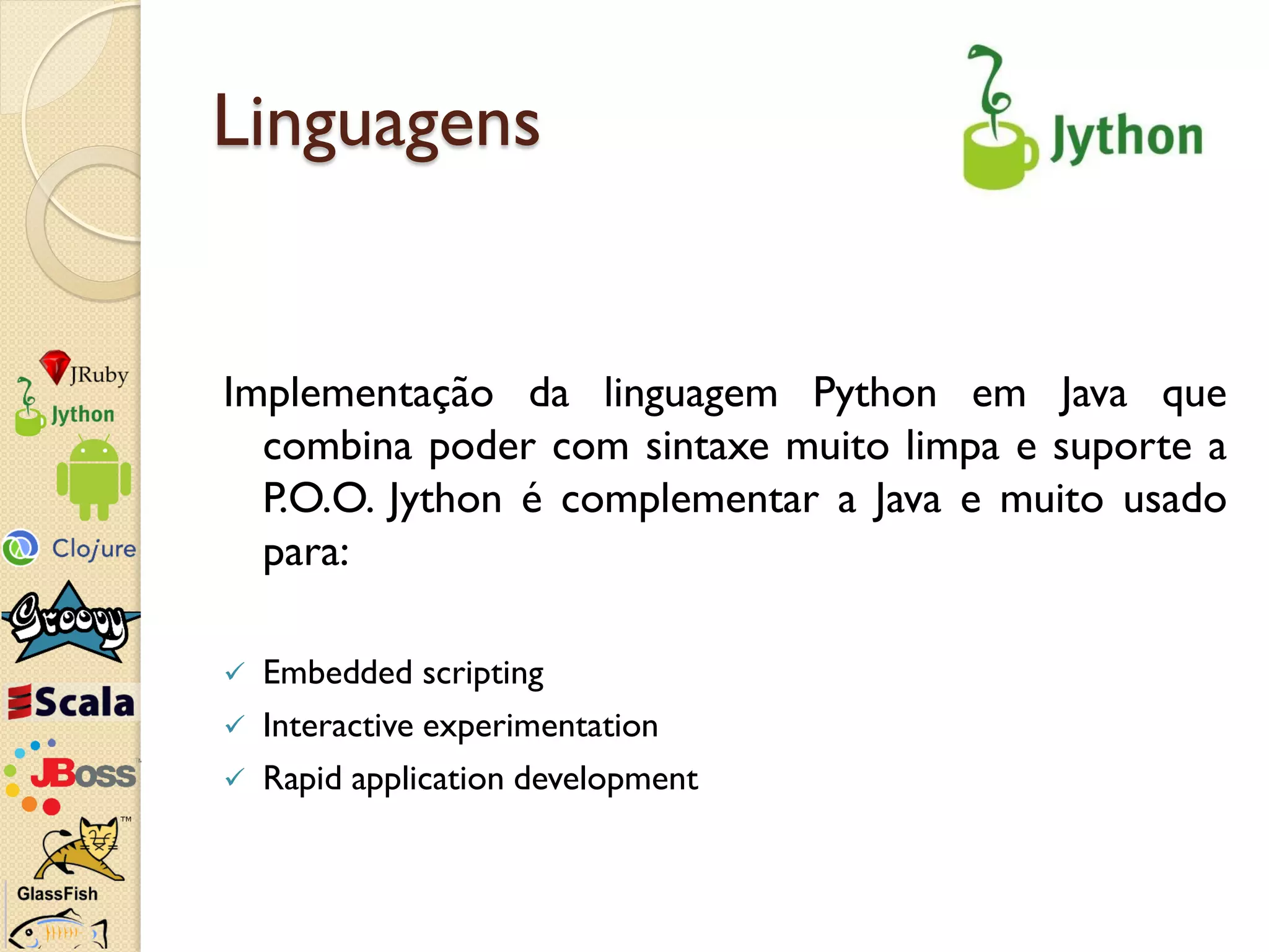 Linguagens


Implementação da linguagem Python em Java que
  combina poder com sintaxe muito limpa e suporte a
  P.O.O. Jython é complementar a Java e muito usado
  para:

   Embedded scripting
   Interactive experimentation
   Rapid application development
 