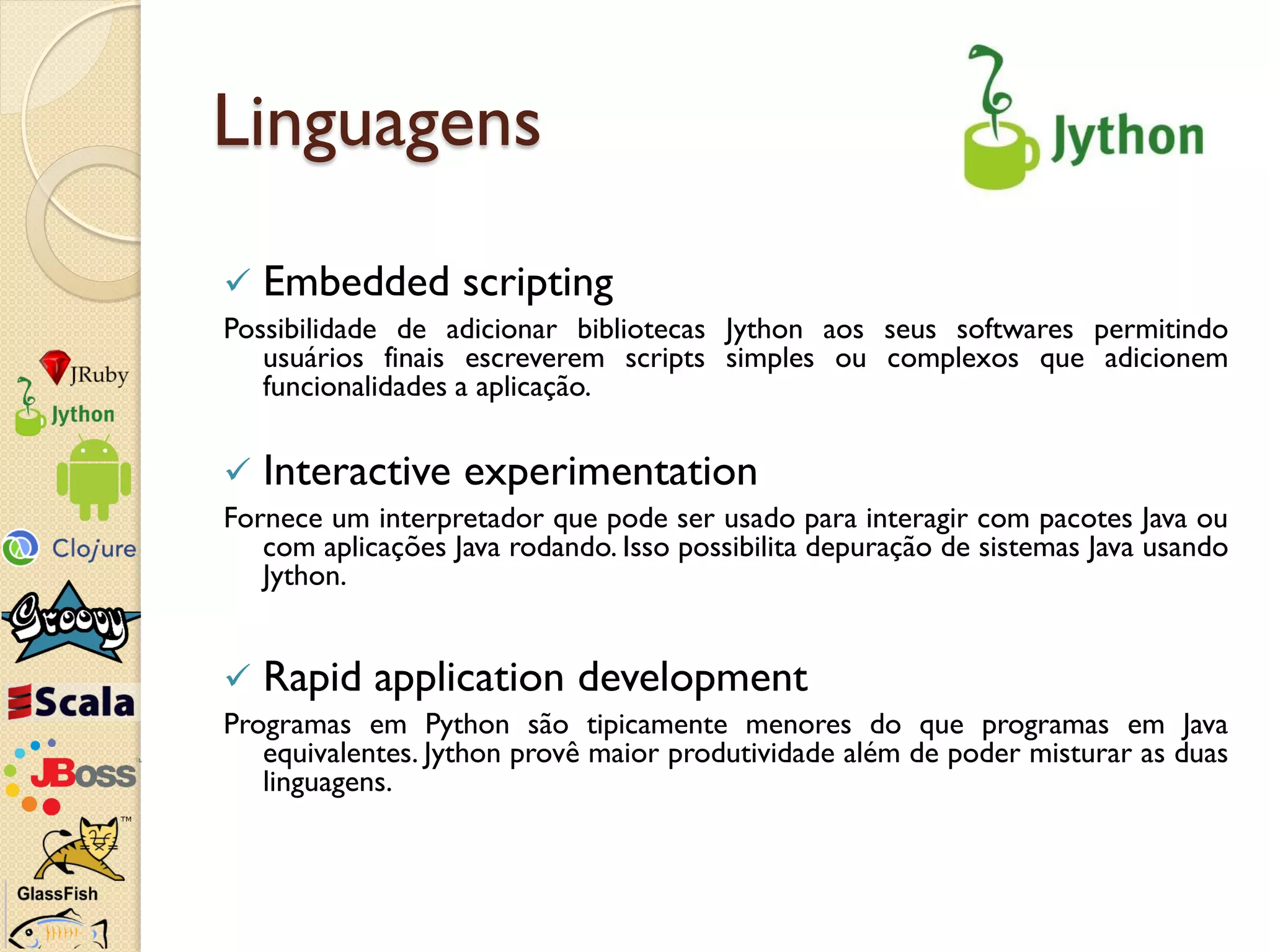 Linguagens
   Embedded scripting
Possibilidade de adicionar bibliotecas Jython aos seus softwares permitindo
   usuários finais escreverem scripts simples ou complexos que adicionem
   funcionalidades a aplicação.

   Interactive experimentation
Fornece um interpretador que pode ser usado para interagir com pacotes Java ou
   com aplicações Java rodando. Isso possibilita depuração de sistemas Java usando
   Jython.


   Rapid application development
Programas em Python são tipicamente menores do que programas em Java
   equivalentes. Jython provê maior produtividade além de poder misturar as duas
   linguagens.
 