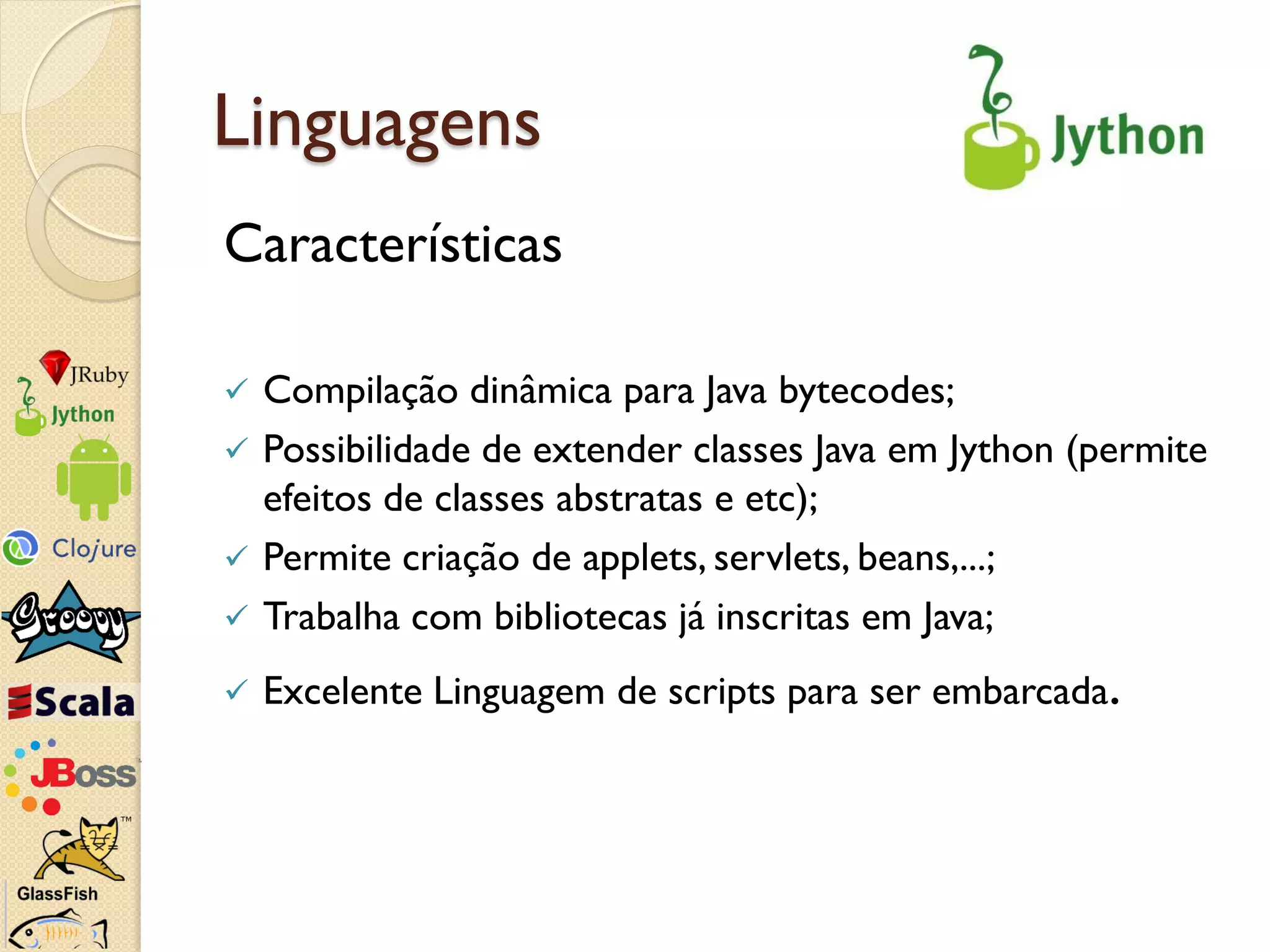 Linguagens
Características

   Compilação dinâmica para Java bytecodes;
   Possibilidade de extender classes Java em Jython (permite
    efeitos de classes abstratas e etc);
   Permite criação de applets, servlets, beans,...;
   Trabalha com bibliotecas já inscritas em Java;
   Excelente Linguagem de scripts para ser embarcada.
 