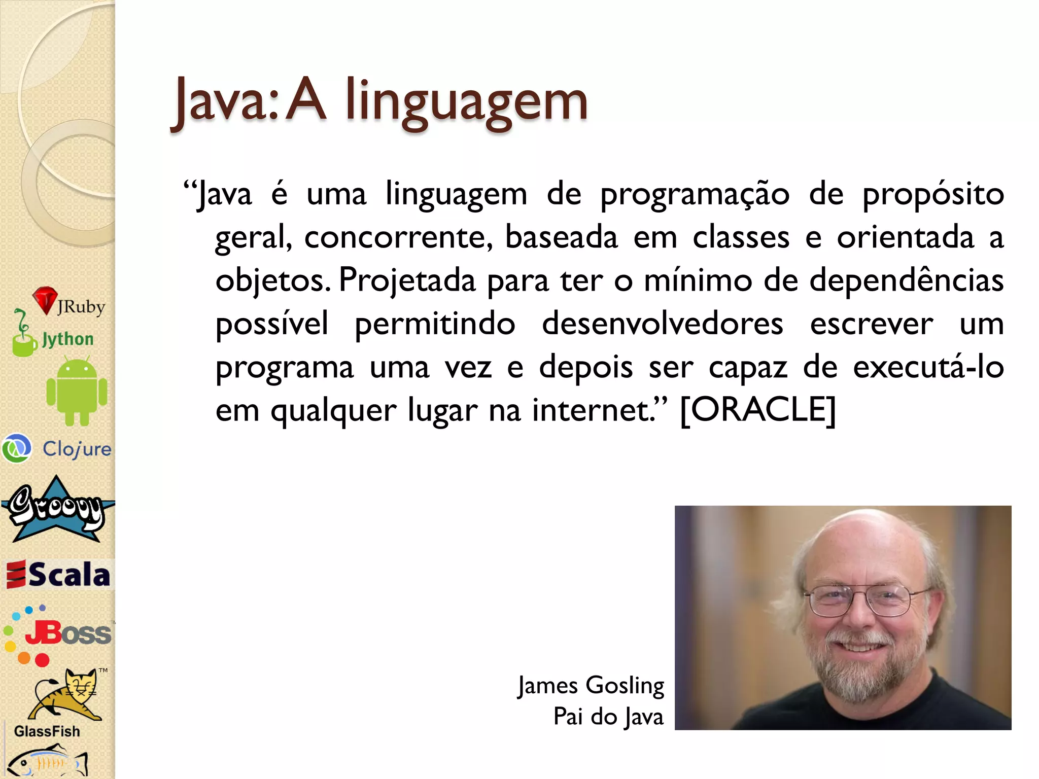 Java: A linguagem
“Java é uma linguagem de programação de propósito
   geral, concorrente, baseada em classes e orientada a
   objetos. Projetada para ter o mínimo de dependências
   possível permitindo desenvolvedores escrever um
   programa uma vez e depois ser capaz de executá-lo
   em qualquer lugar na internet.” [ORACLE]




                      James Gosling
                         Pai do Java
 