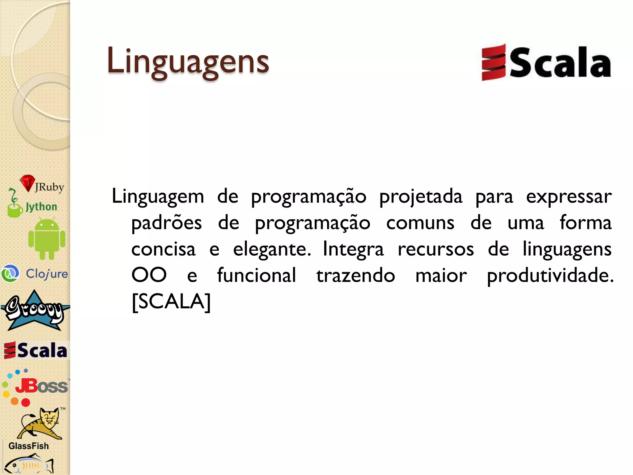 Linguagens


Linguagem de programação projetada para expressar
  padrões de programação comuns de uma forma
  concisa e elegante. Integra recursos de linguagens
  OO e funcional trazendo maior produtividade.
  [SCALA]
 
