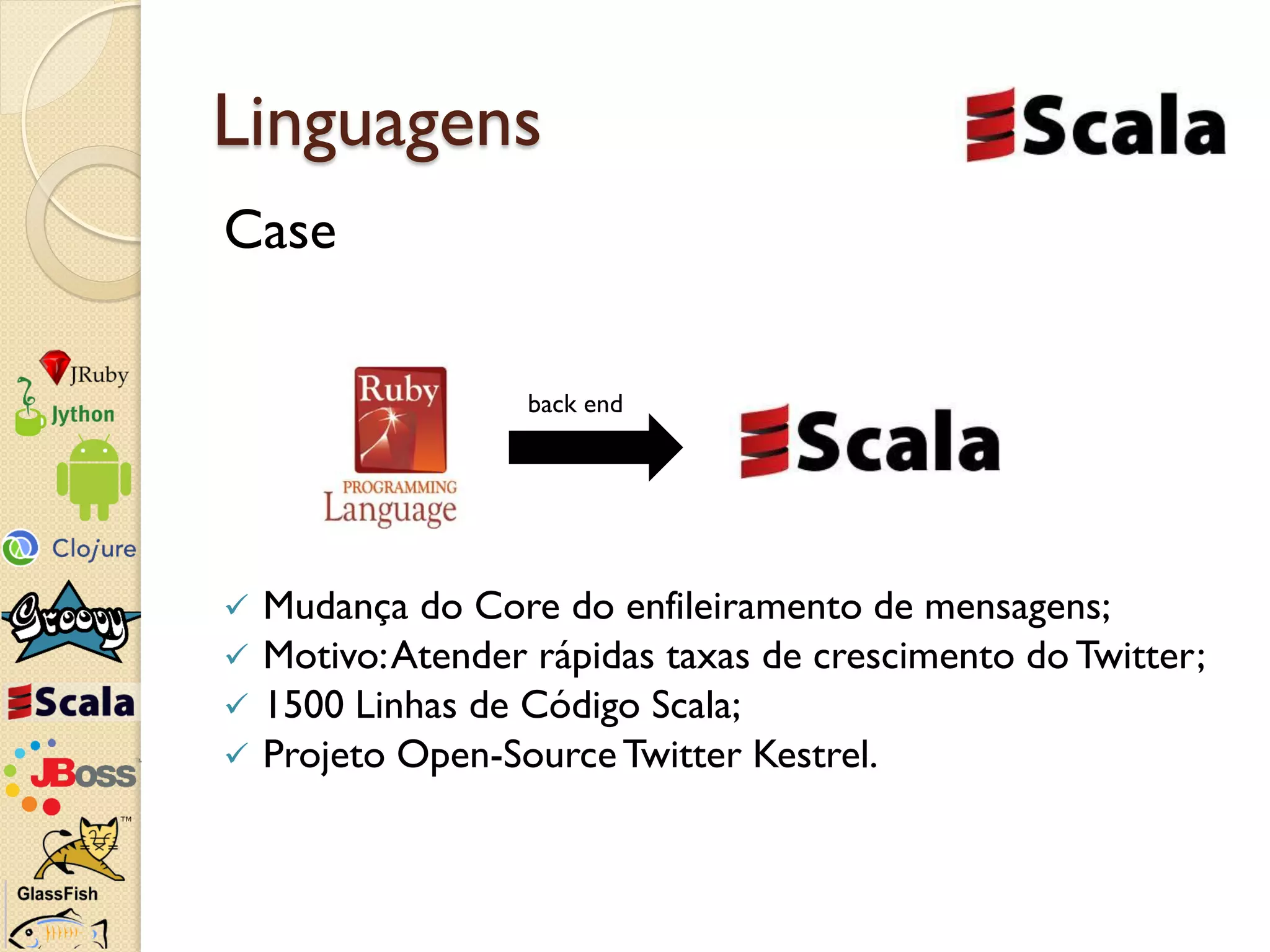 Linguagens
Case

                   back end




   Mudança do Core do enfileiramento de mensagens;
   Motivo: Atender rápidas taxas de crescimento do Twitter;
   1500 Linhas de Código Scala;
   Projeto Open-Source Twitter Kestrel.
 