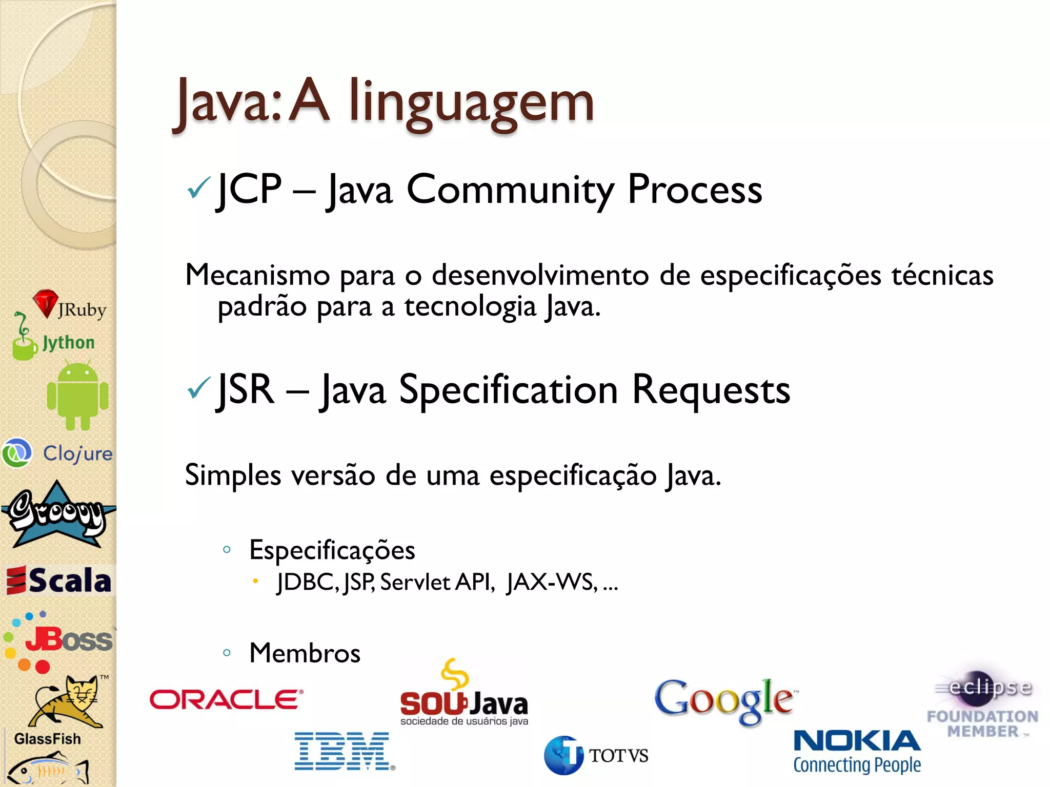 Java: A linguagem
 JCP    – Java Community Process
Mecanismo para o desenvolvimento de especificações técnicas
 padrão para a tecnologia Java.

 JSR   – Java Specification Requests
Simples versão de uma especificação Java.

  ◦ Especificações
      JDBC, JSP, Servlet API, JAX-WS, ...

  ◦ Membros
 