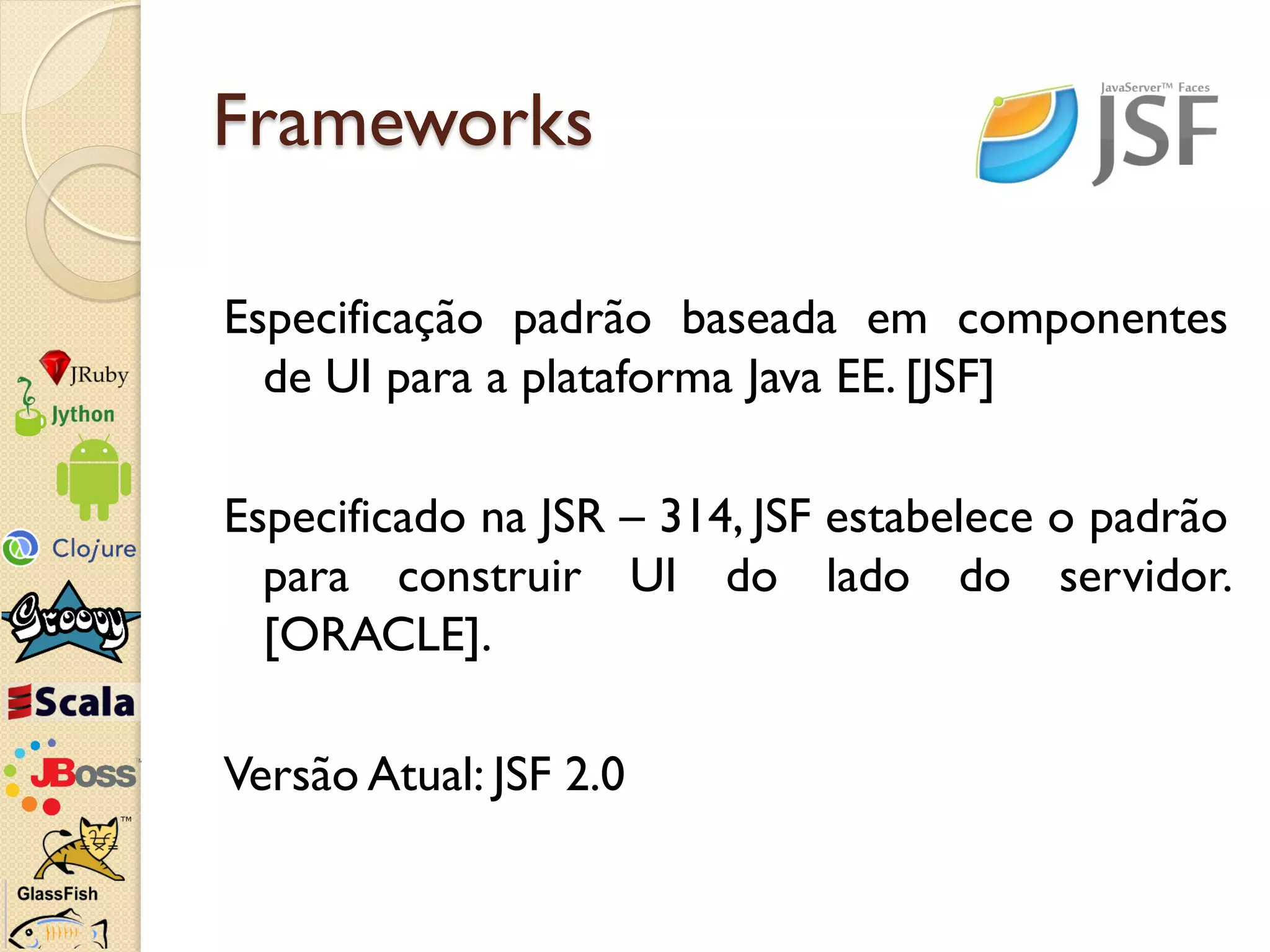Frameworks

Especificação padrão baseada em componentes
  de UI para a plataforma Java EE. [JSF]

Especificado na JSR – 314, JSF estabelece o padrão
  para construir UI do lado do servidor.
  [ORACLE].

Versão Atual: JSF 2.0
 