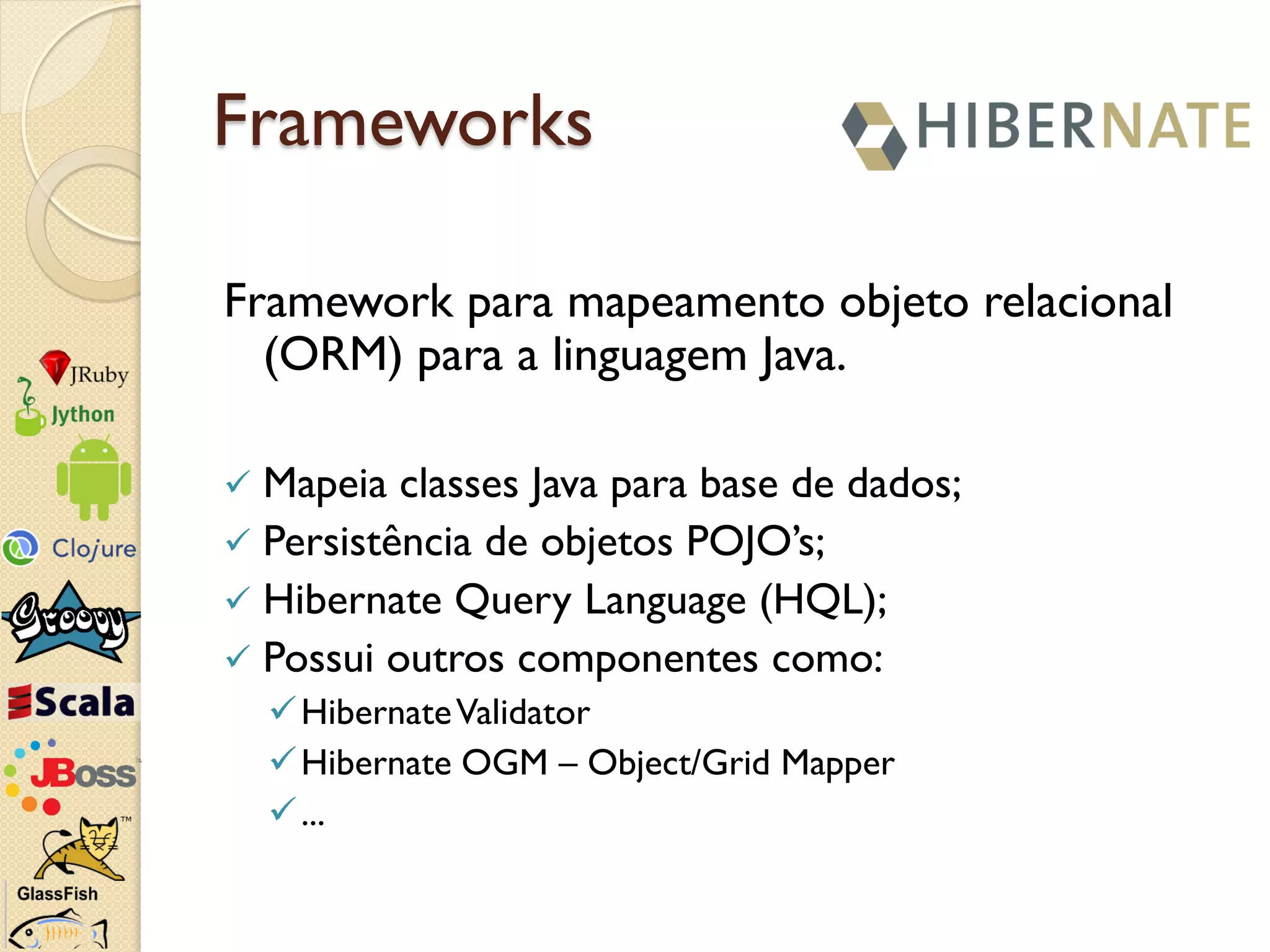 Frameworks

Framework para mapeamento objeto relacional
  (ORM) para a linguagem Java.

 Mapeia classes Java para base de dados;
 Persistência de objetos POJO’s;
 Hibernate Query Language (HQL);
 Possui outros componentes como:
     Hibernate Validator
     Hibernate OGM – Object/Grid Mapper
     ...
 