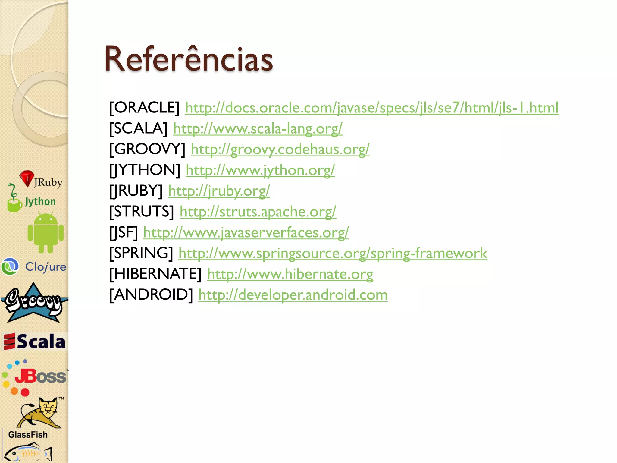 Referências
[ORACLE] http://docs.oracle.com/javase/specs/jls/se7/html/jls-1.html
[SCALA] http://www.scala-lang.org/
[GROOVY] http://groovy.codehaus.org/
[JYTHON] http://www.jython.org/
[JRUBY] http://jruby.org/
[STRUTS] http://struts.apache.org/
[JSF] http://www.javaserverfaces.org/
[SPRING] http://www.springsource.org/spring-framework
[HIBERNATE] http://www.hibernate.org
[ANDROID] http://developer.android.com
 