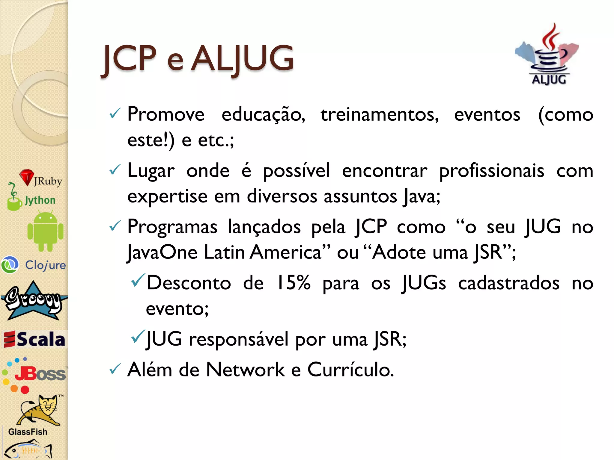 JCP e ALJUG
 Promove educação, treinamentos, eventos (como
  este!) e etc.;
 Lugar onde é possível encontrar profissionais com
  expertise em diversos assuntos Java;
 Programas lançados pela JCP como “o seu JUG no
  JavaOne Latin America” ou “Adote uma JSR”;
  Desconto de 15% para os JUGs cadastrados no
     evento;
  JUG responsável por uma JSR;
 Além de Network e Currículo.
 