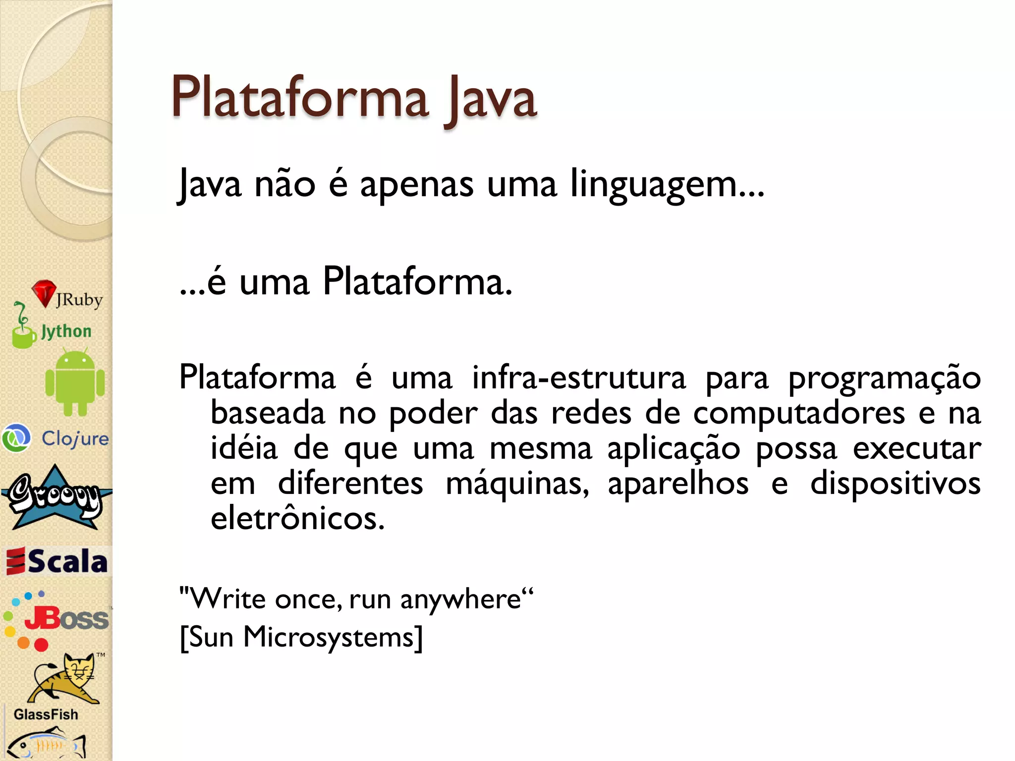 Plataforma Java
Java não é apenas uma linguagem...

...é uma Plataforma.

Plataforma é uma infra-estrutura para programação
  baseada no poder das redes de computadores e na
  idéia de que uma mesma aplicação possa executar
  em diferentes máquinas, aparelhos e dispositivos
  eletrônicos.

"Write once, run anywhere“
[Sun Microsystems]
 