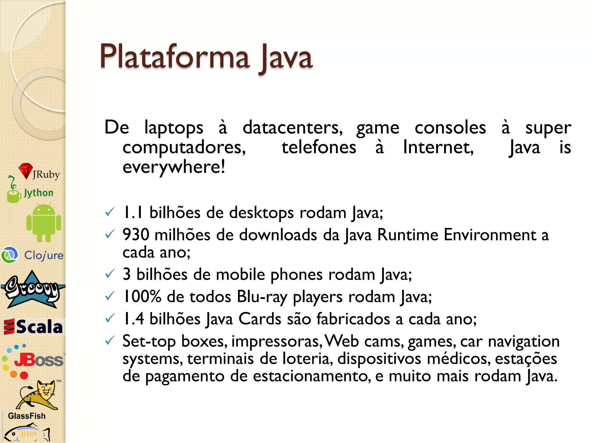 Plataforma Java
De laptops à datacenters, game consoles à super
 computadores,   telefones à Internet,   Java is
 everywhere!

   1.1 bilhões de desktops rodam Java;
   930 milhões de downloads da Java Runtime Environment a
    cada ano;
   3 bilhões de mobile phones rodam Java;
   100% de todos Blu-ray players rodam Java;
   1.4 bilhões Java Cards são fabricados a cada ano;
   Set-top boxes, impressoras, Web cams, games, car navigation
    systems, terminais de loteria, dispositivos médicos, estações
    de pagamento de estacionamento, e muito mais rodam Java.
 