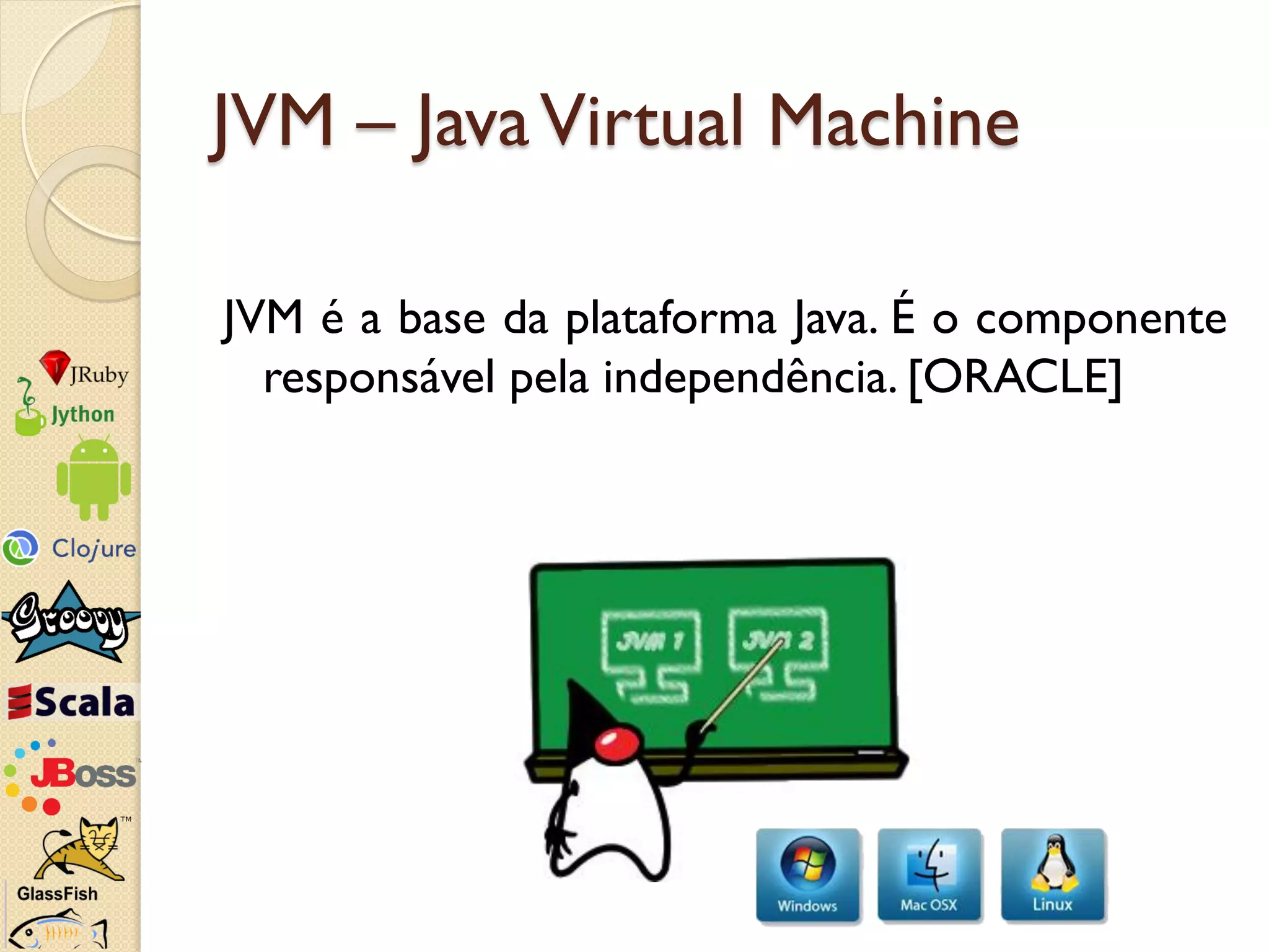 JVM – Java Virtual Machine

JVM é a base da plataforma Java. É o componente
  responsável pela independência. [ORACLE]
 