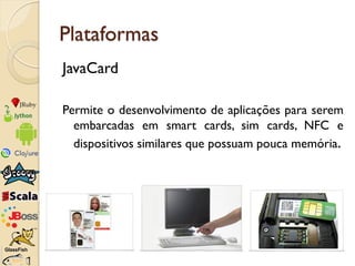 Plataformas
JavaCard

Permite o desenvolvimento de aplicações para serem
  embarcadas em smart cards, sim cards, NFC e
  d...
