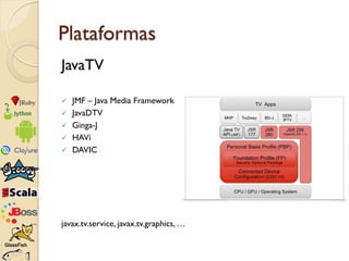 Plataformas
JavaTV

   JMF – Java Media Framework
   JavaDTV
   Ginga-J
   HAVi
   DAVIC




javax.tv.service, javax....