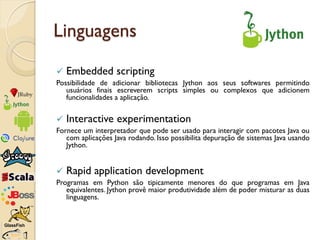 Linguagens
   Embedded scripting
Possibilidade de adicionar bibliotecas Jython aos seus softwares permitindo
   usuários ...