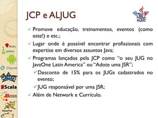 JCP e ALJUG
 Promove educação, treinamentos, eventos (como
  este!) e etc.;
 Lugar onde é possível encontrar profissiona...