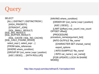 Query
SELECT                                      [HAVING where_condition]
  [ALL | DISTINCT | DISTINCTROW ]             [ORDER BY {col_name | expr | position}
   [HIGH_PRIORITY]                             [ASC | DESC], ...]
   [STRAIGHT_JOIN]
                                              [LIMIT {[offset,] row_count | row_count
   [SQL_SMALL_RESULT]                       OFFSET offset}]
[SQL_BIG_RESULT]
[SQL_BUFFER_RESULT]                           [PROCEDURE
   [SQL_CACHE | SQL_NO_CACHE]               procedure_name(argument_list)]
[SQL_CALC_FOUND_ROWS]                         [INTO OUTFILE 'file_name'
  select_expr [, select_expr ...]                [CHARACTER SET charset_name]
  [FROM table_references
                                                 export_options
  [WHERE where_condition]
                                               | INTO DUMPFILE 'file_name'
  [GROUP BY {col_name | expr | position}
                                               | INTO var_name [, var_name]]
   [ASC | DESC], ... [WITH ROLLUP]]
                                             [FOR UPDATE | LOCK IN SHARE
                                            MODE]]


                  http://dev.mysql.com/doc/refman/5.1/en/select.html
 