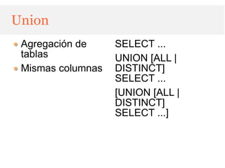Union
 Agregación de     SELECT ...
 tablas            UNION [ALL |
 Mismas columnas   DISTINCT]
                   SELECT ...
                   [UNION [ALL |
                   DISTINCT]
                   SELECT ...]
 