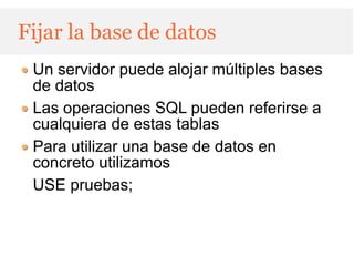 Fijar la base de datos
 Un servidor puede alojar múltiples bases
 de datos
 Las operaciones SQL pueden referirse a
 cualquiera de estas tablas
 Para utilizar una base de datos en
 concreto utilizamos
 USE pruebas;
 