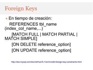 Foreign Keys
   En tiempo de creación:
   REFERENCES tbl_name
(index_col_name,...)
    [MATCH FULL | MATCH PARTIAL |
MATCH SIMPLE]
    [ON DELETE reference_option]
    [ON UPDATE reference_option]

   http://dev.mysql.com/doc/refman/5.1/en/innodb-foreign-key-constraints.html
 