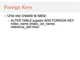 Foreign Keys
 Una vez creada la tabla:
   ALTER TABLE jugador ADD FOREIGN KEY
   index_name (index_col_name)
   reference_def nition
               i
 