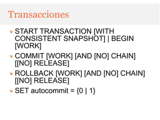 Transacciones
 START TRANSACTION [WITH
 CONSISTENT SNAPSHOT] | BEGIN
 [WORK]
 COMMIT [WORK] [AND [NO] CHAIN]
 [[NO] RELEASE]
 ROLLBACK [WORK] [AND [NO] CHAIN]
 [[NO] RELEASE]
 SET autocommit = {0 | 1}
 