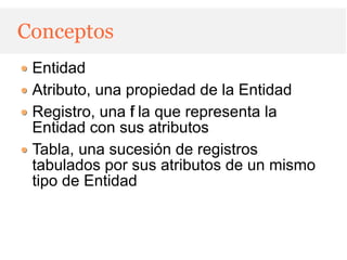 Conceptos
 Entidad
 Atributo, una propiedad de la Entidad
 Registro, una f la que representa la
                i
 Entidad con sus atributos
 Tabla, una sucesión de registros
 tabulados por sus atributos de un mismo
 tipo de Entidad
 