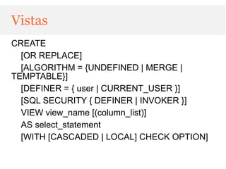 Vistas
CREATE
  [OR REPLACE]
  [ALGORITHM = {UNDEFINED | MERGE |
TEMPTABLE}]
  [DEFINER = { user | CURRENT_USER }]
  [SQL SECURITY { DEFINER | INVOKER }]
  VIEW view_name [(column_list)]
  AS select_statement
  [WITH [CASCADED | LOCAL] CHECK OPTION]
 