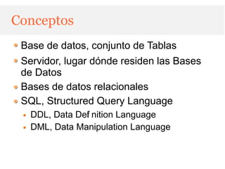 Conceptos
 Base de datos, conjunto de Tablas
 Servidor, lugar dónde residen las Bases
 de Datos
 Bases de datos relacionales
 SQL, Structured Query Language
   DDL, Data Def nition Language
               i
   DML, Data Manipulation Language
 