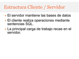 Estructura Cliente / Servidor
 El servidor mantiene las bases de datos
 El cliente realiza operaciones mediante
 sentencias SQL.
 La principal carga de trabajo recae en el
 servidor.
 